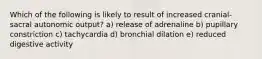 Which of the following is likely to result of increased cranial-sacral autonomic output? a) release of adrenaline b) pupillary constriction c) tachycardia d) bronchial dilation e) reduced digestive activity