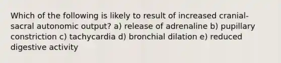 Which of the following is likely to result of increased cranial-sacral autonomic output? a) release of adrenaline b) pupillary constriction c) tachycardia d) bronchial dilation e) reduced digestive activity