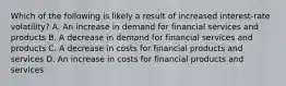 Which of the following is likely a result of increased​ interest-rate volatility? A. An increase in demand for financial services and products B. A decrease in demand for financial services and products C. A decrease in costs for financial products and services D. An increase in costs for financial products and services