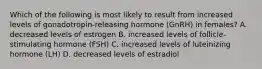 Which of the following is most likely to result from increased levels of gonadotropin-releasing hormone (GnRH) in females? A. decreased levels of estrogen B. increased levels of follicle-stimulating hormone (FSH) C. increased levels of luteinizing hormone (LH) D. decreased levels of estradiol