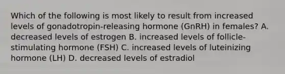 Which of the following is most likely to result from increased levels of gonadotropin-releasing hormone (GnRH) in females? A. decreased levels of estrogen B. increased levels of follicle-stimulating hormone (FSH) C. increased levels of luteinizing hormone (LH) D. decreased levels of estradiol