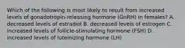 Which of the following is most likely to result from increased levels of gonadotropin-releasing hormone (GnRH) in females? A. decreased levels of estradiol B. decreased levels of estrogen C. increased levels of follicle-stimulating hormone (FSH) D. increased levels of luteinizing hormone (LH)