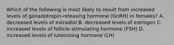 Which of the following is most likely to result from increased levels of gonadotropin-releasing hormone (GnRH) in females? A. decreased levels of estradiol B. decreased levels of estrogen C. increased levels of follicle-stimulating hormone (FSH) D. increased levels of luteinizing hormone (LH)