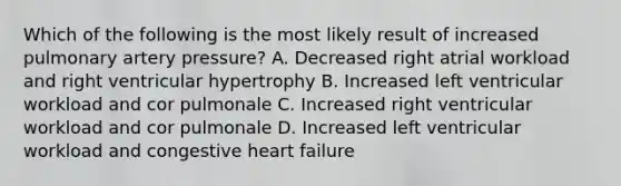 Which of the following is the most likely result of increased pulmonary artery​ pressure? A. Decreased right atrial workload and right ventricular hypertrophy B. Increased left ventricular workload and cor pulmonale C. Increased right ventricular workload and cor pulmonale D. Increased left ventricular workload and congestive heart failure