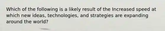 Which of the following is a likely result of the Increased speed at which new ideas, technologies, and strategies are expanding around the world?