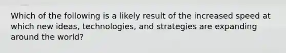 Which of the following is a likely result of the increased speed at which new ideas, technologies, and strategies are expanding around the world?