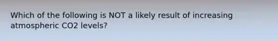 Which of the following is NOT a likely result of increasing atmospheric CO2 levels?