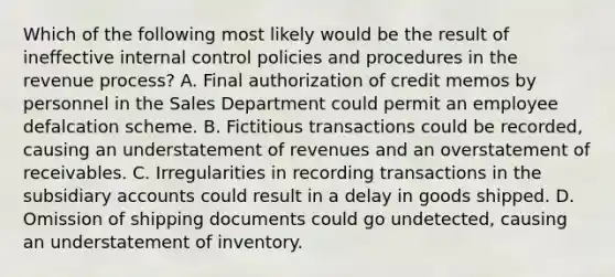 Which of the following most likely would be the result of ineffective internal control policies and procedures in the revenue process? A. Final authorization of credit memos by personnel in the Sales Department could permit an employee defalcation scheme. B. Fictitious transactions could be recorded, causing an understatement of revenues and an overstatement of receivables. C. Irregularities in recording transactions in the subsidiary accounts could result in a delay in goods shipped. D. Omission of shipping documents could go undetected, causing an understatement of inventory.