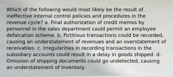 Which of the following would most likely be the result of ineffective internal control policies and procedures in the revenue cycle? a. Final authorization of credit memos by personnel in the sales department could permit an employee defalcation scheme. b. Fictitious transactions could be recorded, causing an understatement of revenues and an overstatement of receivables. c. Irregularities in recording transactions in the subsidiary accounts could result in a delay in goods shipped. d. Omission of shipping documents could go undetected, causing an understatement of inventory.