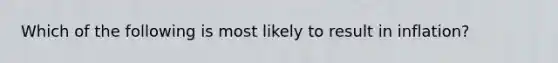 Which of the following is most likely to result in inflation?