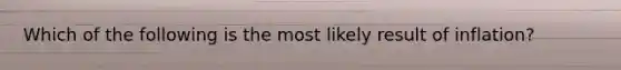 Which of the following is the most likely result of inflation?
