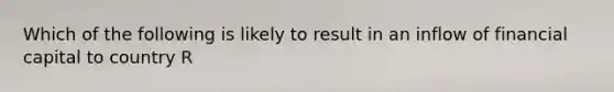 Which of the following is likely to result in an inflow of financial capital to country R