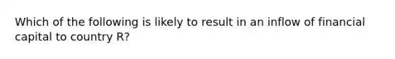 Which of the following is likely to result in an inflow of financial capital to country R?