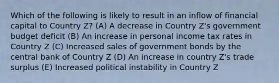 Which of the following is likely to result in an inflow of financial capital to Country Z? (A) A decrease in Country Z's government budget deficit (B) An increase in personal income tax rates in Country Z (C) Increased sales of government bonds by the central bank of Country Z (D) An increase in country Z's trade surplus (E) Increased political instability in Country Z