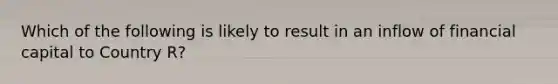 Which of the following is likely to result in an inflow of financial capital to Country R?