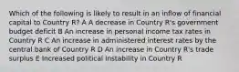 Which of the following is likely to result in an inflow of financial capital to Country R? A A decrease in Country R's government budget deficit B An increase in personal income tax rates in Country R C An increase in administered interest rates by the central bank of Country R D An increase in Country R's trade surplus E Increased political instability in Country R