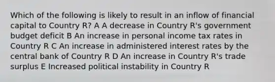 Which of the following is likely to result in an inflow of financial capital to Country R? A A decrease in Country R's government budget deficit B An increase in personal income tax rates in Country R C An increase in administered interest rates by the central bank of Country R D An increase in Country R's trade surplus E Increased political instability in Country R