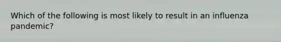 Which of the following is most likely to result in an influenza pandemic?