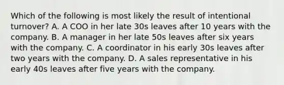 Which of the following is most likely the result of intentional turnover? A. A COO in her late 30s leaves after 10 years with the company. B. A manager in her late 50s leaves after six years with the company. C. A coordinator in his early 30s leaves after two years with the company. D. A sales representative in his early 40s leaves after five years with the company.