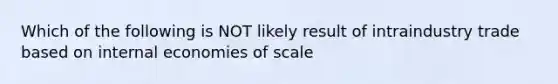 Which of the following is NOT likely result of intraindustry trade based on internal economies of scale