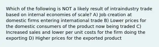 Which of the following is NOT a likely result of intraindustry trade based on internal economies of scale? A) Job creation at domestic firms entering international trade B) Lower prices for the domestic consumers of the product now being traded C) Increased sales and lower per unit costs for the firm doing the exporting D) Higher prices for the exported product