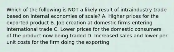 Which of the following is NOT a likely result of intraindustry trade based on internal economies of scale? A. Higher prices for the exported product B. Job creation at domestic firms entering international trade C. Lower prices for the domestic consumers of the product now being traded D. Increased sales and lower per unit costs for the firm doing the exporting