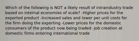 Which of the following is NOT a likely result of intraindustry trade based on internal economies of scale? -Higher prices for the exported product -Increased sales and lower per unit costs for the firm doing the exporting -Lower prices for the domestic consumers of the product now being traded -Job creation at domestic firms entering international trade