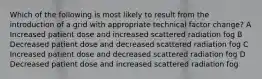 Which of the following is most likely to result from the introduction of a grid with appropriate technical factor change? A Increased patient dose and increased scattered radiation fog B Decreased patient dose and decreased scattered radiation fog C Increased patient dose and decreased scattered radiation fog D Decreased patient dose and increased scattered radiation fog