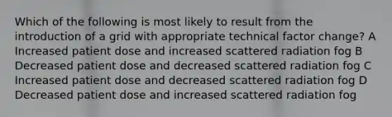 Which of the following is most likely to result from the introduction of a grid with appropriate technical factor change? A Increased patient dose and increased scattered radiation fog B Decreased patient dose and decreased scattered radiation fog C Increased patient dose and decreased scattered radiation fog D Decreased patient dose and increased scattered radiation fog