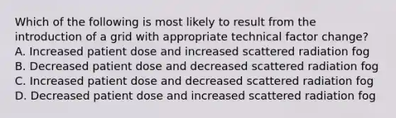 Which of the following is most likely to result from the introduction of a grid with appropriate technical factor change? A. Increased patient dose and increased scattered radiation fog B. Decreased patient dose and decreased scattered radiation fog C. Increased patient dose and decreased scattered radiation fog D. Decreased patient dose and increased scattered radiation fog