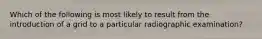 Which of the following is most likely to result from the introduction of a grid to a particular radiographic examination?