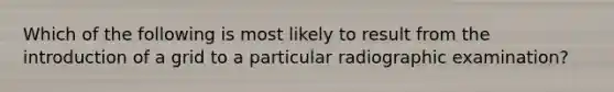 Which of the following is most likely to result from the introduction of a grid to a particular radiographic examination?