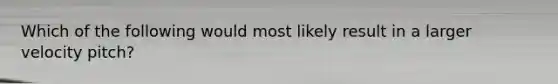 Which of the following would most likely result in a larger velocity pitch?