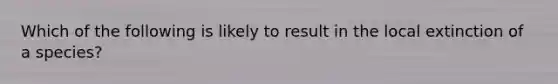 Which of the following is likely to result in the local extinction of a species?