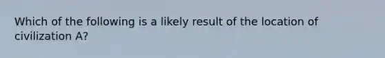 Which of the following is a likely result of the location of civilization A?