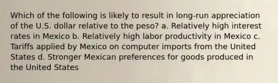 Which of the following is likely to result in long-run appreciation of the U.S. dollar relative to the peso? a. Relatively high interest rates in Mexico b. Relatively high labor productivity in Mexico c. Tariffs applied by Mexico on computer imports from the United States d. Stronger Mexican preferences for goods produced in the United States