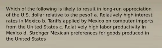 Which of the following is likely to result in long-run appreciation of the U.S. dollar relative to the peso? a. Relatively high interest rates in Mexico b. Tariffs applied by Mexico on computer imports from the United States c. Relatively high labor productivity in Mexico d. Stronger Mexican preferences for goods produced in the United States