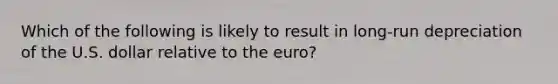 Which of the following is likely to result in long-run depreciation of the U.S. dollar relative to the euro?