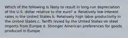 Which of the following is likely to result in long-run depreciation of the U.S. dollar relative to the euro? a. Relatively low interest rates in the United States b. Relatively high labor productivity in the United States c. Tariffs levied by the United States on steel imports from Europe d. Stronger American preferences for goods produced in Europe