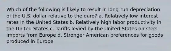 Which of the following is likely to result in long-run depreciation of the U.S. dollar relative to the euro? a. Relatively low interest rates in the United States b. Relatively high labor productivity in the United States c. Tariffs levied by the United States on steel imports from Europe d. Stronger American preferences for goods produced in Europe