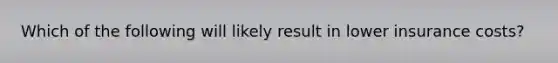 Which of the following will likely result in lower insurance costs?