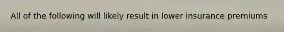 All of the following will likely result in lower insurance premiums