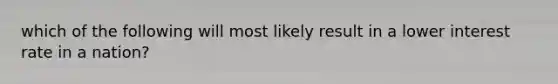 which of the following will most likely result in a lower interest rate in a nation?