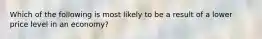 Which of the following is most likely to be a result of a lower price level in an economy?