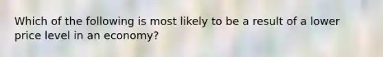 Which of the following is most likely to be a result of a lower price level in an economy?