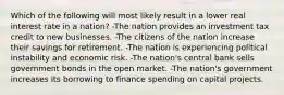 Which of the following will most likely result in a lower real interest rate in a nation? -The nation provides an investment tax credit to new businesses. -The citizens of the nation increase their savings for retirement. -The nation is experiencing political instability and economic risk. -The nation's central bank sells government bonds in the open market. -The nation's government increases its borrowing to finance spending on capital projects.