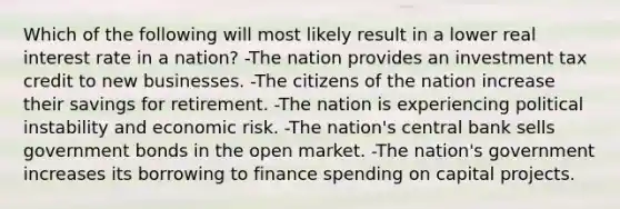 Which of the following will most likely result in a lower real interest rate in a nation? -The nation provides an investment tax credit to new businesses. -The citizens of the nation increase their savings for retirement. -The nation is experiencing political instability and economic risk. -The nation's central bank sells government bonds in the open market. -The nation's government increases its borrowing to finance spending on capital projects.