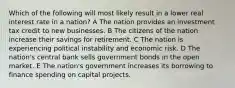 Which of the following will most likely result in a lower real interest rate in a nation? A The nation provides an investment tax credit to new businesses. B The citizens of the nation increase their savings for retirement. C The nation is experiencing political instability and economic risk. D The nation's central bank sells government bonds in the open market. E The nation's government increases its borrowing to finance spending on capital projects.