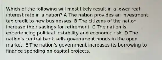 Which of the following will most likely result in a lower real interest rate in a nation? A The nation provides an investment tax credit to new businesses. B The citizens of the nation increase their savings for retirement. C The nation is experiencing political instability and economic risk. D The nation's central bank sells government bonds in the open market. E The nation's government increases its borrowing to finance spending on capital projects.