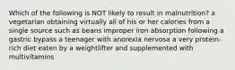 Which of the following is NOT likely to result in malnutrition? a vegetarian obtaining virtually all of his or her calories from a single source such as beans improper iron absorption following a gastric bypass a teenager with anorexia nervosa a very protein-rich diet eaten by a weightlifter and supplemented with multivitamins